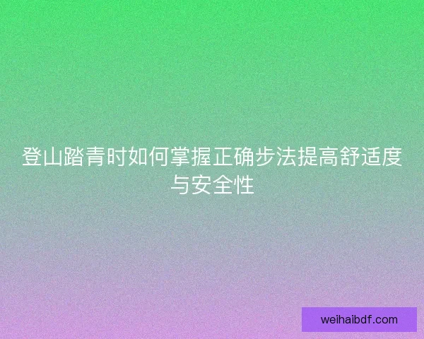 登山踏青时如何掌握正确步法提高舒适度与安全性