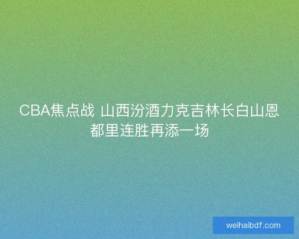 CBA焦点战 山西汾酒力克吉林长白山恩都里连胜再添一场