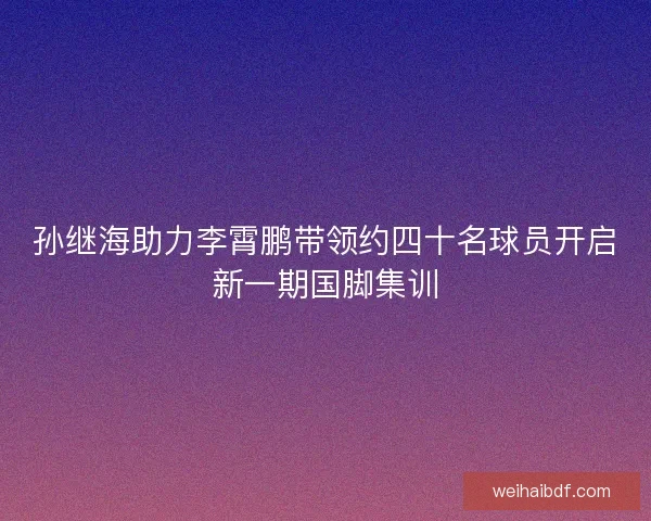 孙继海助力李霄鹏带领约四十名球员开启新一期国脚集训