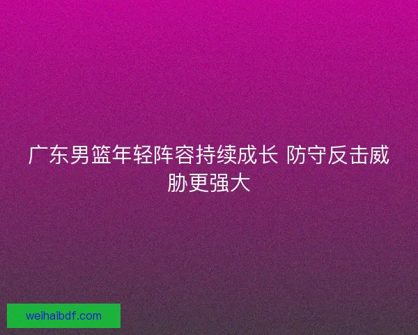 广东男篮年轻阵容持续成长 防守反击威胁更强大